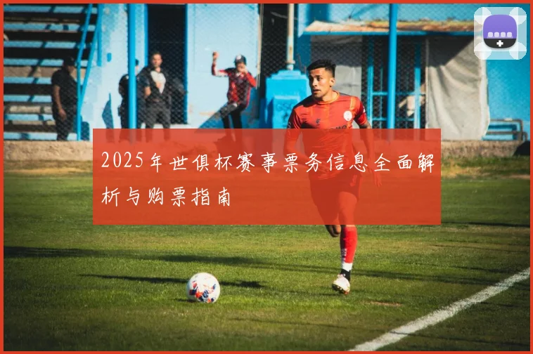 2025年世俱杯赛事票务信息全面解析与购票指南