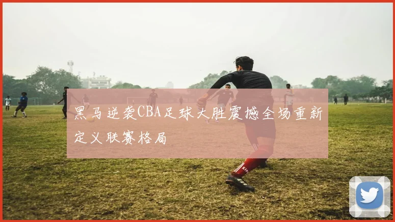 黑马逆袭CBA足球大胜震撼全场重新定义联赛格局